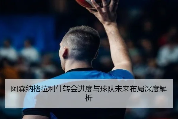 阿森纳格拉利什转会进度与球队未来布局深度解析